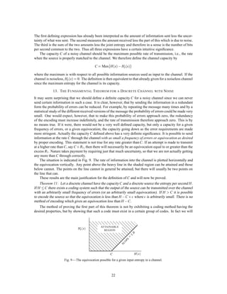 as the source which maximizes the entropy in the channel. The content of Theorem 9 is that, although an
exact match is not in general possible, we can approximate it as closely as desired. The ratio of the actual
rate of transmission to the capacity C may be called the efﬁciency of the coding system. This is of course
equal to the ratio of the actual entropy of the channel symbols to the maximum possible entropy.
     In general, ideal or nearly ideal encoding requires a long delay in the transmitter and receiver. In the
noiseless case which we have been considering, the main function of this delay is to allow reasonably good
matching of probabilities to corresponding lengths of sequences. With a good code the logarithm of the
reciprocal probability of a long message must be proportional to the duration of the corresponding signal, in
fact
                                                  log p,1
                                                     T
                                                           ,C
must be small for all but a small fraction of the long messages.
     If a source can produce only one particular message its entropy is zero, and no channel is required. For
                                                                                          
example, a computing machine set up to calculate the successive digits of produces a deﬁnite sequence
with no chance element. No channel is required to “transmit” this to another point. One could construct a
second machine to compute the same sequence at the point. However, this may be impractical. In such a case
we can choose to ignore some or all of the statistical knowledge we have of the source. We might consider
             
the digits of to be a random sequence in that we construct a system capable of sending any sequence of
digits. In a similar way we may choose to use some of our statistical knowledge of English in constructing
a code, but not all of it. In such a case we consider the source with the maximum entropy subject to the
statistical conditions we wish to retain. The entropy of this source determines the channel capacity which
                                    
is necessary and sufﬁcient. In the example the only information retained is that all the digits are chosen
               ; ;:::;
from the set 0 1       9. In the case of English one might wish to use the statistical saving possible due to
letter frequencies, but nothing else. The maximum entropy source is then the ﬁrst approximation to English
and its entropy determines the required channel capacity.
     As a simple example of some of these results consider a source which produces a sequence of letters
chosen from among A, B, C, D with probabilities 1 , 1 , 1 , 1 , successive symbols being chosen independently.
                                                    2 4 8 8
We have
                                                 ,1                                   
                                        H =,      2   log 1 + 1 log 1 + 2 log 1
                                                          2   4     4   8     8
                                           7
                                         = 4     bits per symbol       :
Thus we can approximate a coding system to encode messages from this source into binary digits with an
average of 7 binary digit per symbol. In this case we can actually achieve the limiting value by the following
           4
code (obtained by the method of the second proof of Theorem 9):
                                                        A           0
                                                        B          10
                                                        C         110
                                                        D         111
The average number of binary digits used in encoding a sequence of N symbols will be
                                            ,1                             
                                        N    2   1+ 1 2+ 2 3
                                                     4     8
                                                                                 7
                                                                               = 4N   :
It is easily seen that the binary digits 0, 1 have probabilities 1 , 1 so the H for the coded sequences is one
                                                                   2 2
bit per symbol. Since, on the average, we have 7 binary symbols per original letter, the entropies on a time
                                                     4
basis are the same. The maximum possible entropy for the original set is log4 = 2, occurring when A, B, C,
D have probabilities 1 , 1 , 1 , 1 . Hence the relative entropy is 7 . We can translate the binary sequences into
                       4 4 4 4                                     8
the original set of symbols on a two-to-one basis by the following table:
                                                        00        A0
                                                        01        B0
                                                        10        C0
                                                        11        D0

                                                             18
 