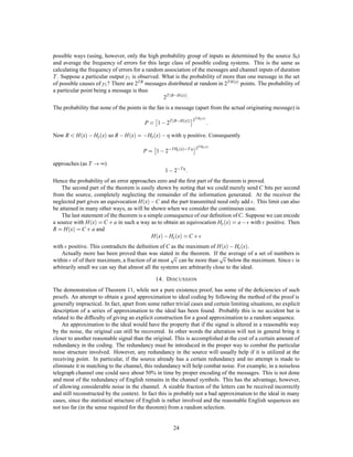 12. E QUIVOCATION AND C HANNEL C APACITY
If the channel is noisy it is not in general possible to reconstruct the original message or the transmitted
signal with certainty by any operation on the received signal E. There are, however, ways of transmitting
the information which are optimal in combating noise. This is the problem which we now consider.
     Suppose there are two possible symbols 0 and 1, and we are transmitting at a rate of 1000 symbols per
second with probabilities p0 = p1 = 1 . Thus our source is producing information at the rate of 1000 bits
                                         2
per second. During transmission the noise introduces errors so that, on the average, 1 in 100 is received
incorrectly (a 0 as 1, or 1 as 0). What is the rate of transmission of information? Certainly less than 1000
bits per second since about 1% of the received symbols are incorrect. Our ﬁrst impulse might be to say
the rate is 990 bits per second, merely subtracting the expected number of errors. This is not satisfactory
since it fails to take into account the recipient’s lack of knowledge of where the errors occur. We may carry
it to an extreme case and suppose the noise so great that the received symbols are entirely independent of
the transmitted symbols. The probability of receiving 1 is 1 whatever was transmitted and similarly for 0.
                                                               2
Then about half of the received symbols are correct due to chance alone, and we would be giving the system
credit for transmitting 500 bits per second while actually no information is being transmitted at all. Equally
“good” transmission would be obtained by dispensing with the channel entirely and ﬂipping a coin at the
receiving point.
     Evidently the proper correction to apply to the amount of information transmitted is the amount of this
information which is missing in the received signal, or alternatively the uncertainty when we have received
a signal of what was actually sent. From our previous discussion of entropy as a measure of uncertainty it
seems reasonable to use the conditional entropy of the message, knowing the received signal, as a measure
of this missing information. This is indeed the proper deﬁnition, as we shall see later. Following this idea
the rate of actual transmission, R, would be obtained by subtracting from the rate of production (i.e., the
entropy of the source) the average rate of conditional entropy.

                                                 R = H x , Hy x

     The conditional entropy Hy x will, for convenience, be called the equivocation. It measures the average
ambiguity of the received signal.
     In the example considered above, if a 0 is received the a posteriori probability that a 0 was transmitted
is .99, and that a 1 was transmitted is .01. These ﬁgures are reversed if a 1 is received. Hence

                                                  :       :     :
                                    Hy x = , 99 log 99 + 0 01 log0 01    :
                                             :
                                           = 081 bits/symbol

or 81 bits per second. We may say that the system is transmitting at a rate 1000 , 81 = 919 bits per second.
In the extreme case where a 0 is equally likely to be received as a 0 or 1 and similarly for 1, the a posteriori
probabilities are 1 , 1 and
                  2 2
                                                                      
                                        Hy x = , 1 log 1 + 1 log 1
                                                    2     2   2    2
                                               = 1 bit per symbol

or 1000 bits per second. The rate of transmission is then 0 as it should be.
    The following theorem gives a direct intuitive interpretation of the equivocation and also serves to justify
it as the unique appropriate measure. We consider a communication system and an observer (or auxiliary
device) who can see both what is sent and what is recovered (with errors due to noise). This observer notes
the errors in the recovered message and transmits data to the receiving point over a “correction channel” to
enable the receiver to correct the errors. The situation is indicated schematically in Fig. 8.
    Theorem 10: If the correction channel has a capacity equal to Hy x it is possible to so encode the
correction data as to send it over this channel and correct all but an arbitrarily small fraction of the errors.
This is not possible if the channel capacity is less than Hy x.



                                                          20
 