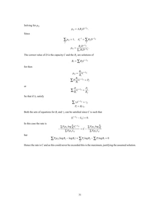 1 2                                                                         1 2
                                                               1 3
                          1 2                                                                   1 3
                                                                                         1 6
                   1 2                                                     1 3

                                               1 6                                       1 6
                                                                               1 6             1 2
                   1 2
                                                                               1 6
                  1 2                          1 6                                       1 3
                                                                           1 3
                              1 2                                                        1 3
            1 2                                                                                  1 6
                                                               1 3

                         1 2                                                                         1 2



                          a                                        b                                  c
  Fig. 12 — Examples of discrete channels with the same transition probabilities for each input and for each output.


In Fig. 12a it would be
                                            C = log4 , log2 = log2                   :
This could be achieved by using only the 1st and 3d symbols. In Fig. 12b

                                           C = log 4 , 2 log3 , 1 log6
                                                       3        3
                                             = log 4      , log3 , 1 log2
                                                                   3
                                                   1 5
                                             = log 3 2 3       :
In Fig. 12c we have

                                       C = log 3 , 1 log2 , 1 log3 , 1 log6
                                                   2        3        6
                                                  3
                                         = log 1 1 1           :
                                               22 33 66
    Suppose the symbols fall into several groups such that the noise never causes a symbol in one group to
be mistaken for a symbol in another group. Let the capacity for the nth group be Cn (in bits per second)
when we use only the symbols in this group. Then it is easily shown that, for best use of the entire set, the
total probability Pn of all symbols in the nth group should be

                                                     Pn =
                                                                    2Cn
                                                                   ∑ 2Cn
                                                                           :
Within a group the probability is distributed just as it would be if these were the only symbols being used.
The channel capacity is
                                               C = log ∑ 2Cn                   :
                                    17. A N E XAMPLE OF E FFICIENT C ODING
The following example, although somewhat unrealistic, is a case in which exact matching to a noisy channel
is possible. There are two channel symbols, 0 and 1, and the noise affects them in blocks of seven symbols.
A block of seven is either transmitted without error, or exactly one symbol of the seven is incorrect. These
eight possibilities are equally likely. We have
                                                                                    
                                             C = Max H y , Hx y
                                                 1
                                                                          
                                               = 7       7 + 8 log 1
                                                             8     8
                                                 4
                                               = 7   bits/symbol           :
An efﬁcient code, allowing complete correction of errors and transmitting at the rate C, is the following
(found by a method due to R. Hamming):

                                                               27
 