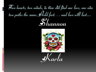 Two hearts, two minds, in time did find one love, one aim
two paths the same. Hold fast. . . and love will last....
                     Shannon


                       Karla
 