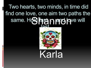  Two hearts, two minds, in time did find one love, one aim two paths the same. Hold fast. . . and love will last.... Shannon    Karla 