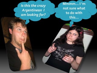 Is this the crazy Argentinean  I am looking for?Mmmm… I ‘m not sure what to do with this…