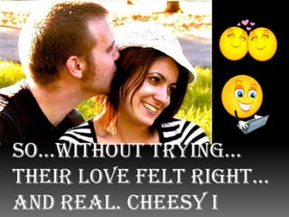 So...without trying… their love felt right… and real. Cheesy I know… But they went with it…