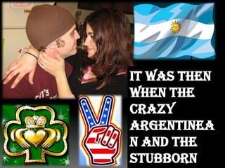 It was then when the crazy Argentinean and the stubborn Irish shared their true feelings with everyone they knew.
