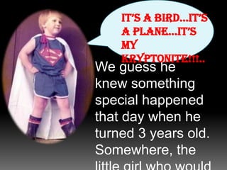 It’s a bird…It’s a plane…It’s my Kryptonite!!!..We guess he knew something special happened that day when he turned 3 years old. Somewhere, the little girl who would turn out to be the love of his life was born…