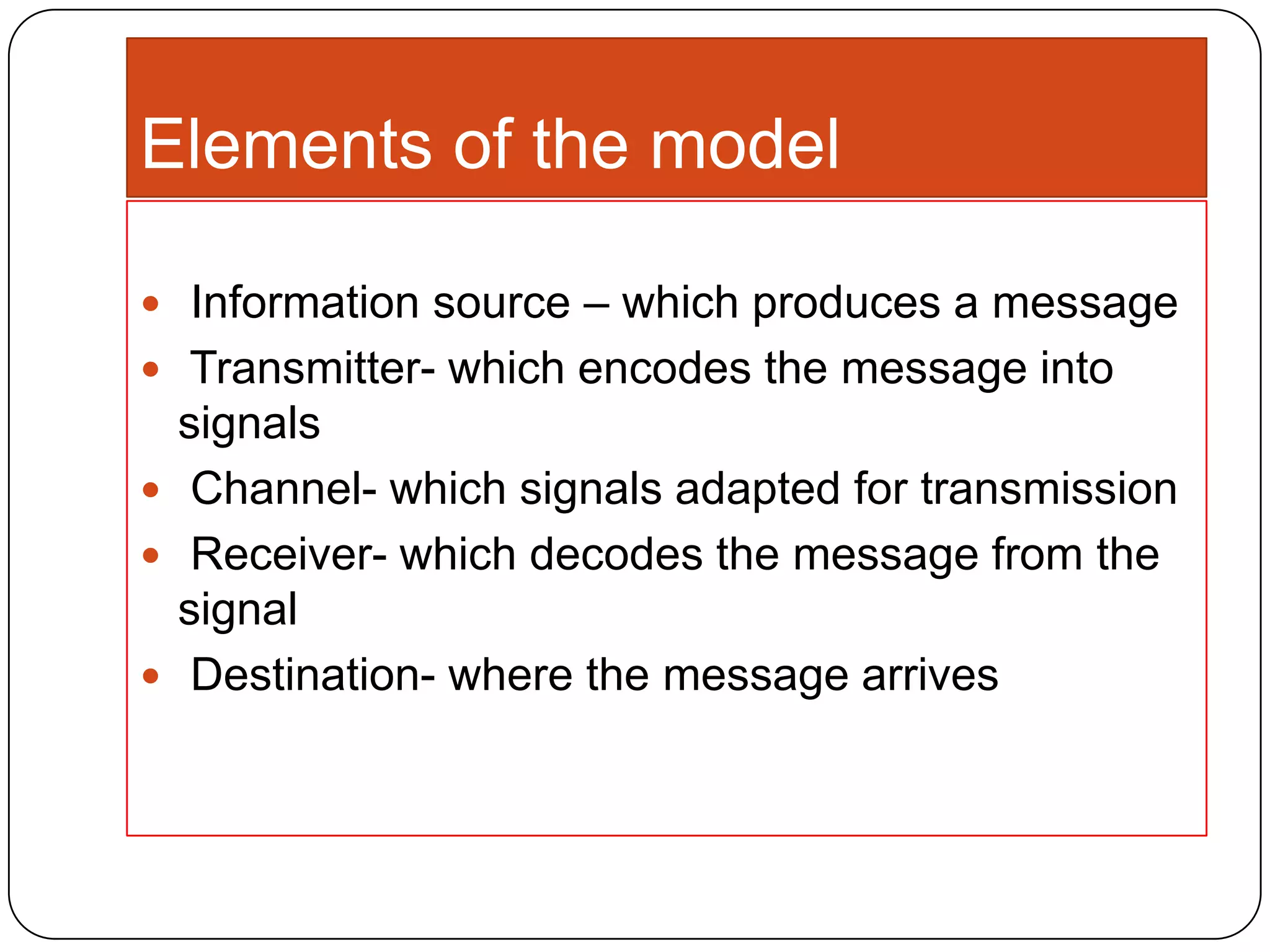 Elements of the model
 Information source – which produces a message
 Transmitter- which encodes the message into

signals
 Channel- which signals adapted for transmission
 Receiver- which decodes the message from the
signal
 Destination- where the message arrives

 