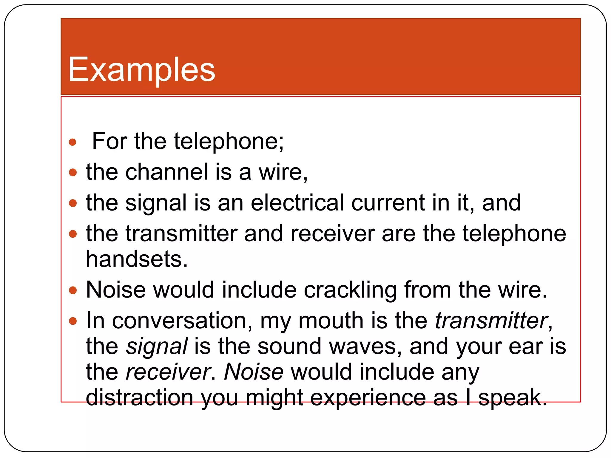 Examples








For the telephone;
the channel is a wire,
the signal is an electrical current in it, and
the transmitter and receiver are the telephone
handsets.
Noise would include crackling from the wire.
In conversation, my mouth is the transmitter,
the signal is the sound waves, and your ear is
the receiver. Noise would include any
distraction you might experience as I speak.

 