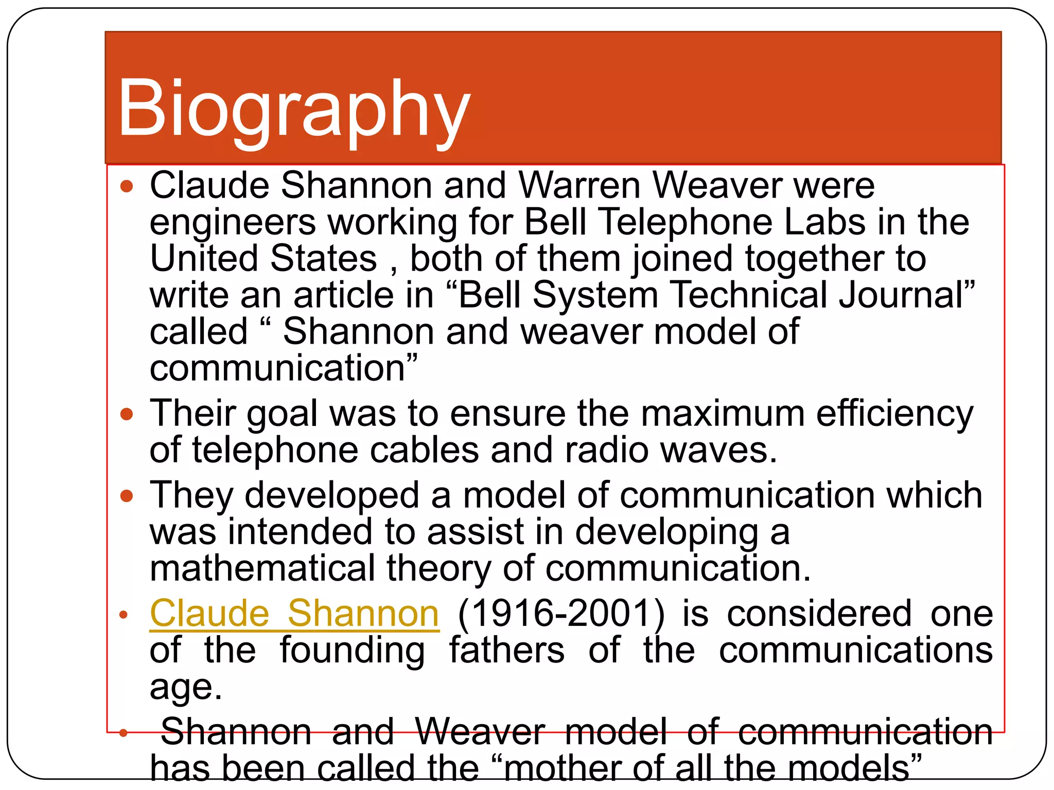 Biography
 Claude Shannon and Warren Weaver were




•

•

engineers working for Bell Telephone Labs in the
United States , both of them joined together to
write an article in “Bell System Technical Journal”
called “ Shannon and weaver model of
communication”
Their goal was to ensure the maximum efficiency
of telephone cables and radio waves.
They developed a model of communication which
was intended to assist in developing a
mathematical theory of communication.
Claude Shannon (1916-2001) is considered one
of the founding fathers of the communications
age.
Shannon and Weaver model of communication
has been called the “mother of all the models”

 