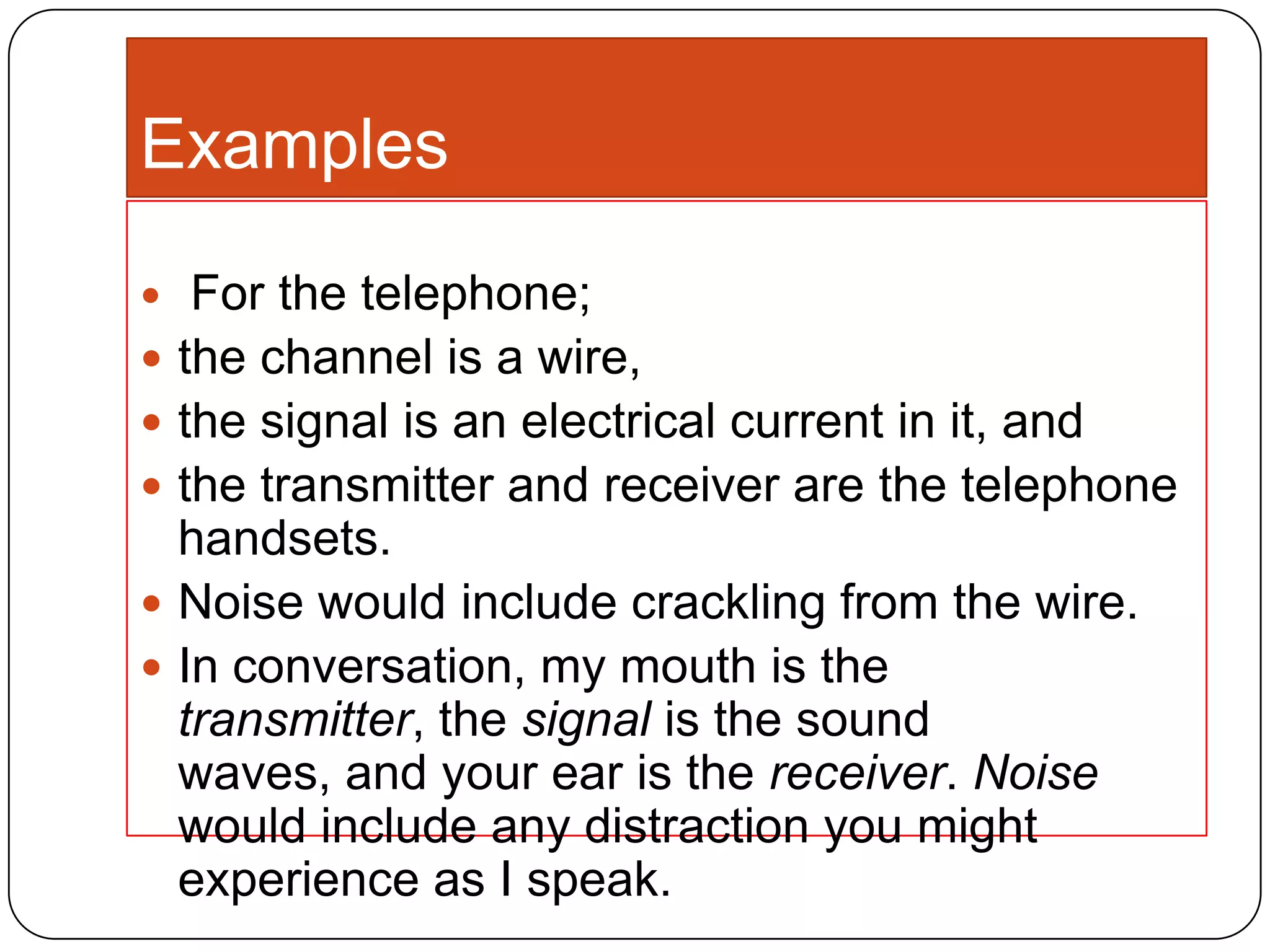 Examples








For the telephone;
the channel is a wire,
the signal is an electrical current in it, and
the transmitter and receiver are the telephone
handsets.
Noise would include crackling from the wire.
In conversation, my mouth is the
transmitter, the signal is the sound
waves, and your ear is the receiver. Noise
would include any distraction you might
experience as I speak.

 