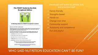 WHO SAID NUTRITION EDUCATION CAN’T BE FUN?
Developed and tested by parents, kids
and preschool staff
 Family friendly
 Strengths-based
 Hands-on
 Change over time
 Community support
 Autonomy and competence
 Fun and playful
 