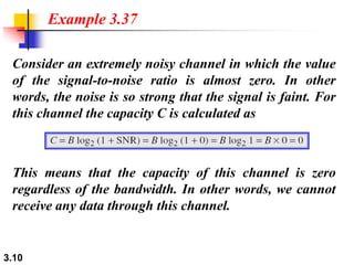 3.10
Consider an extremely noisy channel in which the value
of the signal-to-noise ratio is almost zero. In other
words, the noise is so strong that the signal is faint. For
this channel the capacity C is calculated as
Example 3.37
This means that the capacity of this channel is zero
regardless of the bandwidth. In other words, we cannot
receive any data through this channel.
 