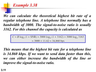 3.11
We can calculate the theoretical highest bit rate of a
regular telephone line. A telephone line normally has a
bandwidth of 3000. The signal-to-noise ratio is usually
3162. For this channel the capacity is calculated as
Example 3.38
This means that the highest bit rate for a telephone line
is 34.860 kbps. If we want to send data faster than this,
we can either increase the bandwidth of the line or
improve the signal-to-noise ratio.
 
