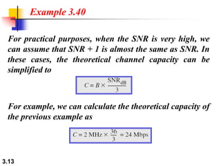 3.13
For practical purposes, when the SNR is very high, we
can assume that SNR + 1 is almost the same as SNR. In
these cases, the theoretical channel capacity can be
simplified to
Example 3.40
For example, we can calculate the theoretical capacity of
the previous example as
 