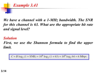 3.14
We have a channel with a 1-MHz bandwidth. The SNR
for this channel is 63. What are the appropriate bit rate
and signal level?
Solution
First, we use the Shannon formula to find the upper
limit.
Example 3.41
 