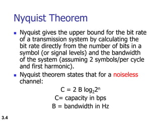 3.4
Nyquist Theorem
 Nyquist gives the upper bound for the bit rate
of a transmission system by calculating the
bit rate directly from the number of bits in a
symbol (or signal levels) and the bandwidth
of the system (assuming 2 symbols/per cycle
and first harmonic).
 Nyquist theorem states that for a noiseless
channel:
C = 2 B log22n
C= capacity in bps
B = bandwidth in Hz
 