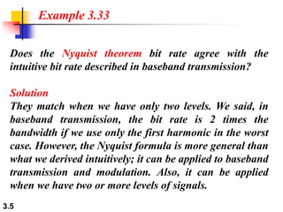 3.5
Does the Nyquist theorem bit rate agree with the
intuitive bit rate described in baseband transmission?
Solution
They match when we have only two levels. We said, in
baseband transmission, the bit rate is 2 times the
bandwidth if we use only the first harmonic in the worst
case. However, the Nyquist formula is more general than
what we derived intuitively; it can be applied to baseband
transmission and modulation. Also, it can be applied
when we have two or more levels of signals.
Example 3.33
 