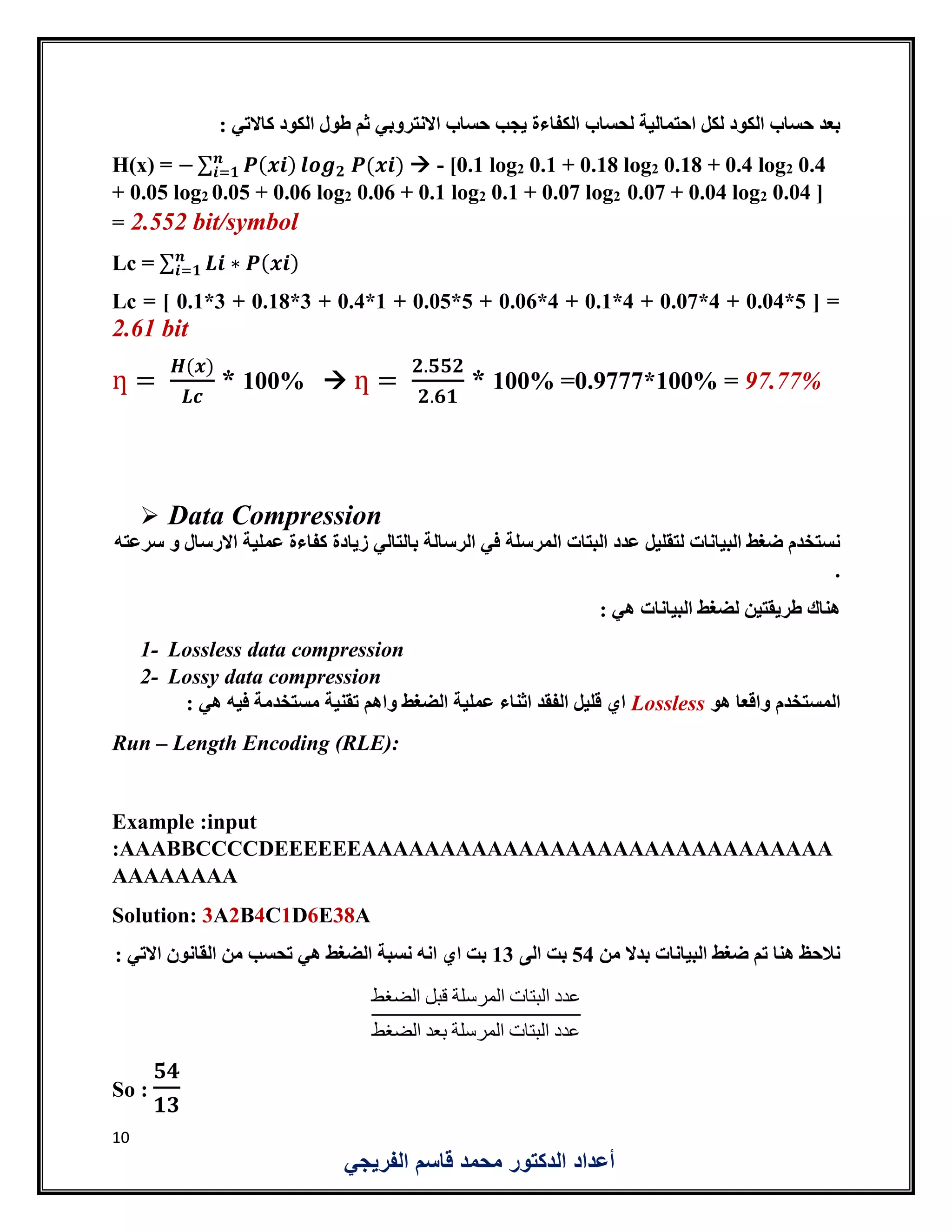 10
‫الفريجي‬ ‫قاسم‬ ‫محمد‬ ‫الدكتور‬ ‫أعداد‬
‫يجب‬ ‫الكفاءة‬ ‫لحساب‬ ‫احتمالية‬ ‫لكل‬ ‫الكود‬ ‫حساب‬ ‫بعد‬: ‫كاالتي‬ ‫الكود‬ ‫طول‬ ‫ثم‬ ‫االنتروبي‬ ‫حساب‬
H(x) = − ∑ 𝑷(𝒙𝒊)𝒏
𝒊=𝟏 𝒍𝒐𝒈 𝟐 𝑷(𝒙𝒊)  - [0.1 log2 0.1 + 0.18 log2 0.18 + 0.4 log2 0.4
+ 0.05 log2 0.05 + 0.06 log2 0.06 + 0.1 log2 0.1 + 0.07 log2 0.07 + 0.04 log2 0.04 ]
= 2.552 bit/symbol
Lc = ∑ 𝑳𝒊 ∗ 𝑷(𝒙𝒊)𝒏
𝒊=𝟏
Lc = [ 0.1*3 + 0.18*3 + 0.4*1 + 0.05*5 + 0.06*4 + 0.1*4 + 0.07*4 + 0.04*5 ] =
2.61 bit
ƞ =
𝑯(𝒙)
𝑳𝒄
* 100%  ƞ =
𝟐.𝟓𝟓𝟐
𝟐.𝟔𝟏
* 100% =0.9777*100% = 97.77%
 Data Compression
‫زيادة‬ ‫بالتالي‬ ‫الرسالة‬ ‫في‬ ‫المرسلة‬ ‫البتات‬ ‫عدد‬ ‫لتقليل‬ ‫البيانات‬ ‫ضغط‬ ‫نستخدم‬‫سرعته‬ ‫و‬ ‫االرسال‬ ‫عملية‬ ‫كفاءة‬
.
: ‫هي‬ ‫البيانات‬ ‫لضغط‬ ‫طريقتين‬ ‫هناك‬
1- Lossless data compression
2- Lossy data compression
‫هو‬ ‫واقعا‬ ‫المستخدم‬Lossless: ‫هي‬ ‫فيه‬ ‫مستخدمة‬ ‫تقنية‬ ‫واهم‬ ‫الضغط‬ ‫عملية‬ ‫اثناء‬ ‫الفقد‬ ‫قليل‬ ‫اي‬
Run – Length Encoding (RLE):
Example :input
:AAABBCCCCDEEEEEEAAAAAAAAAAAAAAAAAAAAAAAAAAAAAA
AAAAAAAA
Solution: 3A2B4C1D6E38A
‫من‬ ‫بدال‬ ‫البيانات‬ ‫ضغط‬ ‫تم‬ ‫هنا‬ ‫نالحظ‬54‫الى‬ ‫بت‬13: ‫االتي‬ ‫القانون‬ ‫من‬ ‫تحسب‬ ‫هي‬ ‫الضغط‬ ‫نسبة‬ ‫انه‬ ‫اي‬ ‫بت‬
‫الضغط‬ ‫قبل‬ ‫المرسلة‬ ‫البتات‬ ‫عدد‬
‫الضغط‬ ‫بعد‬ ‫المرسلة‬ ‫البتات‬ ‫عدد‬
So :
𝟓𝟒
𝟏𝟑
 