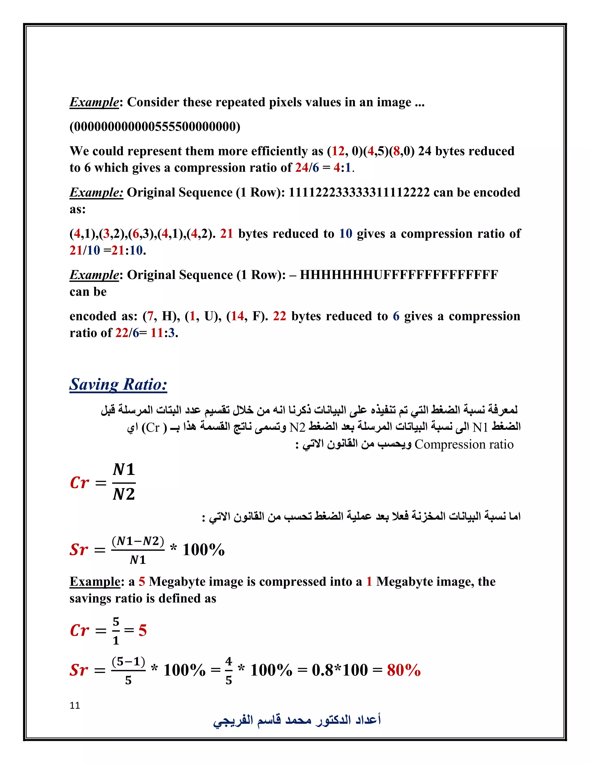 11
‫الفريجي‬ ‫قاسم‬ ‫محمد‬ ‫الدكتور‬ ‫أعداد‬
Example: Consider these repeated pixels values in an image ...
(000000000000555500000000)
We could represent them more efficiently as (12, 0)(4,5)(8,0) 24 bytes reduced
to 6 which gives a compression ratio of 24/6 = 4:1.
Example: Original Sequence (1 Row): 111122233333311112222 can be encoded
as:
(4,1),(3,2),(6,3),(4,1),(4,2). 21 bytes reduced to 10 gives a compression ratio of
21/10 =21:10.
Example: Original Sequence (1 Row): – HHHHHHHUFFFFFFFFFFFFFF
can be
encoded as: (7, H), (1, U), (14, F). 22 bytes reduced to 6 gives a compression
ratio of 22/6= 11:3.
Saving Ratio:
‫قبل‬ ‫المرسلة‬ ‫البتات‬ ‫عدد‬ ‫تقسيم‬ ‫خالل‬ ‫من‬ ‫انه‬ ‫ذكرنا‬ ‫البيانات‬ ‫على‬ ‫تنفيذه‬ ‫تم‬ ‫التي‬ ‫الضغط‬ ‫نسبة‬ ‫لمعرفة‬
‫الضغط‬N1‫الضغط‬ ‫بعد‬ ‫المرسلة‬ ‫البياتات‬ ‫نسبة‬ ‫الى‬N2( ‫بــ‬ ‫هذا‬ ‫القسمة‬ ‫ناتج‬ ‫وتسمى‬Cr‫اي‬ )
Compression ratio: ‫االتي‬ ‫القانون‬ ‫من‬ ‫ويحسب‬
𝑪𝒓 =
𝑵𝟏
𝑵𝟐
: ‫االتي‬ ‫القانون‬ ‫من‬ ‫تحسب‬ ‫الضغط‬ ‫عملية‬ ‫بعد‬ ‫فعال‬ ‫المخزنة‬ ‫البيانات‬ ‫نسبة‬ ‫اما‬
𝑺𝒓 =
(𝑵𝟏−𝑵𝟐)
𝑵𝟏
* 100%
Example: a 5 Megabyte image is compressed into a 1 Megabyte image, the
savings ratio is defined as
𝑪𝒓 =
𝟓
𝟏
= 5
𝑺𝒓 =
(𝟓−𝟏)
𝟓
* 100% =
𝟒
𝟓
* 100% = 0.8*100 = 80%
 
