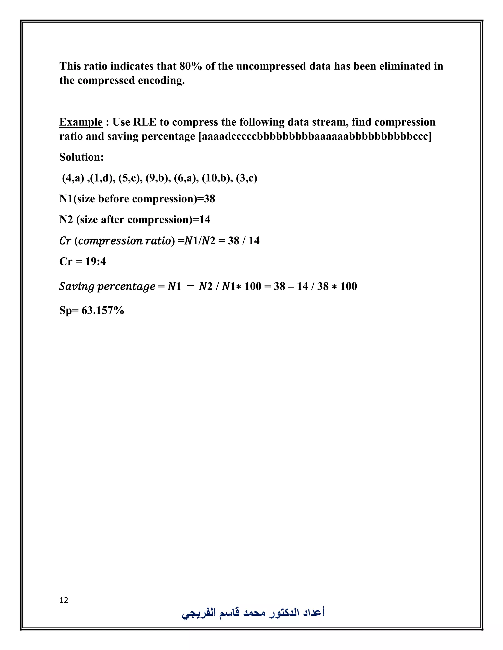 12
‫الفريجي‬ ‫قاسم‬ ‫محمد‬ ‫الدكتور‬ ‫أعداد‬
This ratio indicates that 80% of the uncompressed data has been eliminated in
the compressed encoding.
Example : Use RLE to compress the following data stream, find compression
ratio and saving percentage [aaaadcccccbbbbbbbbbaaaaaabbbbbbbbbbccc]
Solution:
(4,a) ,(1,d), (5,c), (9,b), (6,a), (10,b), (3,c)
N1(size before compression)=38
N2 (size after compression)=14
𝐶𝑟 (𝑐𝑜𝑚𝑝𝑟𝑒𝑠𝑠𝑖𝑜𝑛 𝑟𝑎𝑡𝑖𝑜) =𝑁1/𝑁2 = 38 / 14
Cr = 19:4
𝑆𝑎𝑣𝑖𝑛𝑔 𝑝𝑒𝑟𝑐𝑒𝑛𝑡𝑎𝑔𝑒 = 𝑁1 − 𝑁2 / 𝑁1∗ 100 = 38 – 14 / 38 ∗ 100
Sp= 63.157%
 