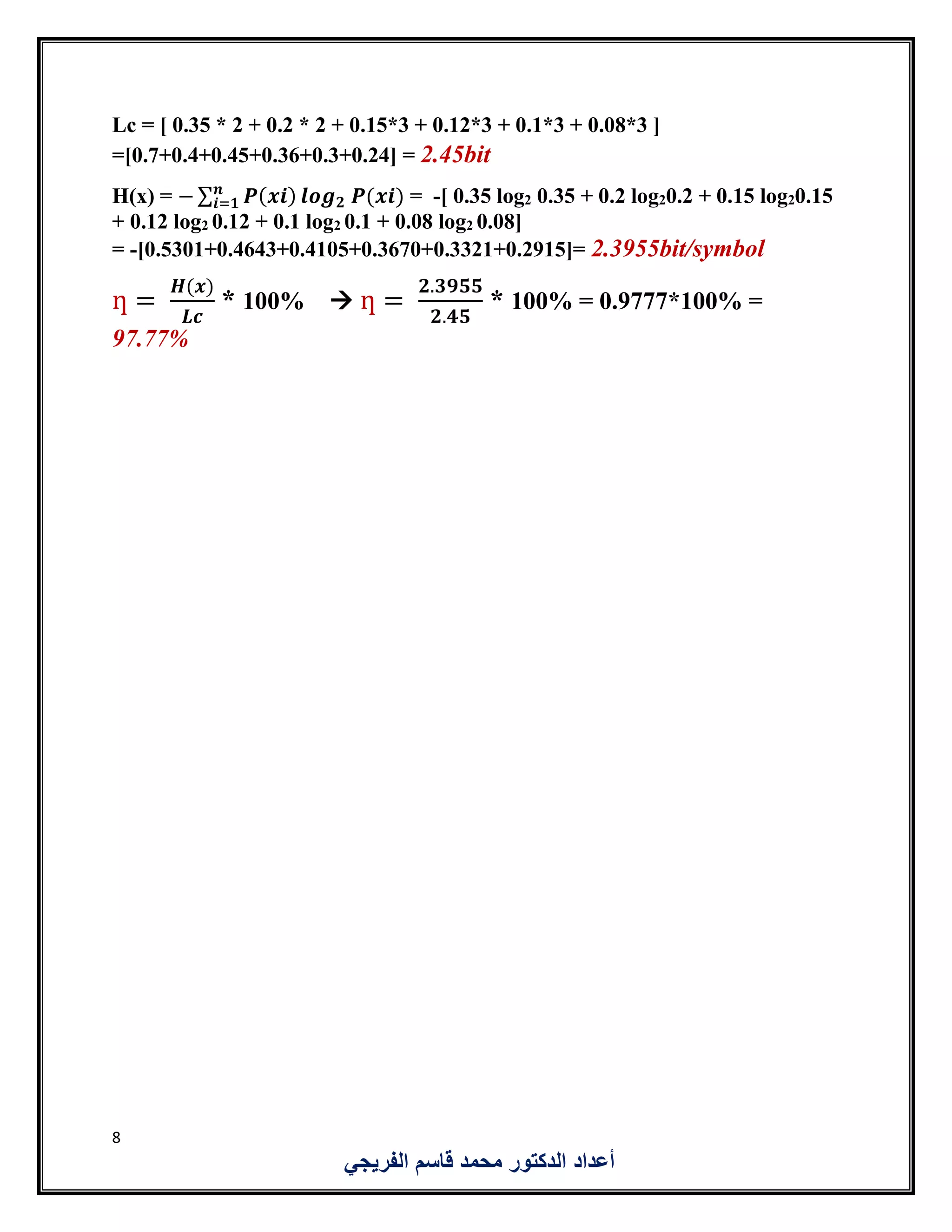 8
‫الفريجي‬ ‫قاسم‬ ‫محمد‬ ‫الدكتور‬ ‫أعداد‬
Lc = [ 0.35 * 2 + 0.2 * 2 + 0.15*3 + 0.12*3 + 0.1*3 + 0.08*3 ]
=[0.7+0.4+0.45+0.36+0.3+0.24] = 2.45bit
H(x) = − ∑ 𝑷(𝒙𝒊)𝒏
𝒊=𝟏 𝒍𝒐𝒈 𝟐 𝑷(𝒙𝒊) = -[ 0.35 log2 0.35 + 0.2 log20.2 + 0.15 log20.15
+ 0.12 log2 0.12 + 0.1 log2 0.1 + 0.08 log2 0.08]
= -[0.5301+0.4643+0.4105+0.3670+0.3321+0.2915]= 2.3955bit/symbol
ƞ =
𝑯(𝒙)
𝑳𝒄
* 100%  ƞ =
𝟐.𝟑𝟗𝟓𝟓
𝟐.𝟒𝟓
* 100% = 0.9777*100% =
97.77%
 
