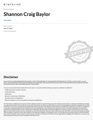 Background Report
Shannon Craig Baylor
Link to Report
Report Created
Apr 27, 2023
intelius.com/dashboard
Disclaimer
Intelius IS NOT A CONSUMER REPORTING AGENCY (“CRA”) FOR PURPOSES OF THE FAIR CREDIT REPORTING ACT (“FCRA”), 15 USC §§ 1681 et seq. AS
SUCH, THE ADDITIONAL PROTECTIONS AFFORDED TO CONSUMERS, AND OBLIGATIONS PLACED UPON CONSUMER REPORTING AGENCIES, ARE NOT
CONTEMPLATED BY, NOR CONTAINED WITHIN, THESE TERMS.
You may not use any information obtained from this report in connection with determining a prospective candidate’s suitability for:
Health insurance or any other insurance
Credit and/or loans
Employment
Education, scholarships or fellowships
Housing or other accommodations
Benexts, privileges or services provided by any business establishment.
Theinformationprovidedbythisreporthasnotbeencollectedinwholeorinpartforthepurposeoffurnishingconsumerreports,asdexnedintheFCRA.Accordingly,
you understand and agree that you will not use any of the information you obtain from this report as a factor in: (a) establishing an individual’s eligibility for personal
credit, loans, insurance or assessing risks associated with e;isting consumer credit obligations- (b) evaluating an individual for employment, promotion, reassignment
or retention (including employment of household workers such as babysitters, cleaning personnel, nannies, contractors, and other individuals)- (c) evaluating an
individual for educational opportunities, scholarships or fellowships- (d) evaluating an individual’s eligibility for a license or other benext granted by a government
agencyor(e)anyotherproduct,serviceortransactioninconnectionwithwhichaconsumerreportmaybeusedundertheFCRAoranysimilarstatestatute,including,
without limitation, apartment rental, check cashing, or the opening of a deposit or transaction account. You also agree that you shall not use any of the information
you receive through this report to take any “adverse action,” as that term is dexned in the FCRA- you have appropriate knowledge of the FCRA- and, if necessary, you
will consult with an attorney to ensure compliance with these Terms.
 