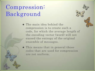 Compression: Background The main idea behind the compression is to create such a code, for which the average length of the encoding vector (word) will not exceed the entropy of the original ensemble of messages. This means that in general those codes that are used for compression are not uniform. 