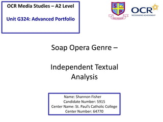 OCR Media Studies – A2 Level
Unit G324: Advanced Portfolio

Soap Opera Genre –
Independent Textual
Analysis
Name: Shannon Fisher
Candidate Number: 5915
Center Name: St. Paul’s Catholic College
Center Number: 64770

 