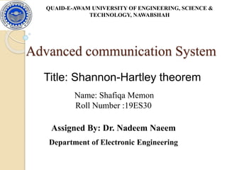 Advanced communication System
Title: Shannon-Hartley theorem
& TECHNOLOGY, NAWABSHAH
QUAID-E-AWAM UNIVERSITY OF ENGINEERING, SCIENCE &
TECHNOLOGY, NAWABSHAH
Name: Shafiqa Memon
Roll Number :19ES30
Assigned By: Dr. Nadeem Naeem
Department of Electronic Engineering
 