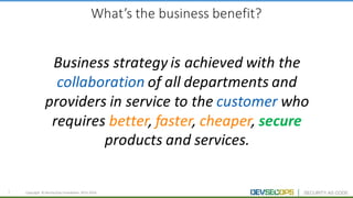 5 Copyright	 ©	DevSecOps	Foundation	 2015-2016
What’s	the	business	benefit?
Business	strategy	is	achieved	with	the	
collaboration of	all	departments	and	
providers	in	service	to	the	customer who	
requires	better,	faster,	cheaper,	secure
products	and	services.
 