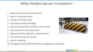 6 Copyright	 ©	DevSecOps	Foundation	 2015-2016
What	Hinders	Secure	Innovation?
1. Manual	processes	&	meeting	culture
2. Point	in	time	assessments
3. Friction	for	friction’s	sake
4. Contextual	misunderstandings
5. Decisions	being	made	outside	of	value	creation
6. Late	constraints	and	requirements
7. Big	commitments,	big	teams,	and	big	failures	
8. Fear	of	failure,	lack	of	learning	
9. Lack	of	inspiration
10. Management	and	political	interference	(approvals,	exceptions)
...
 
