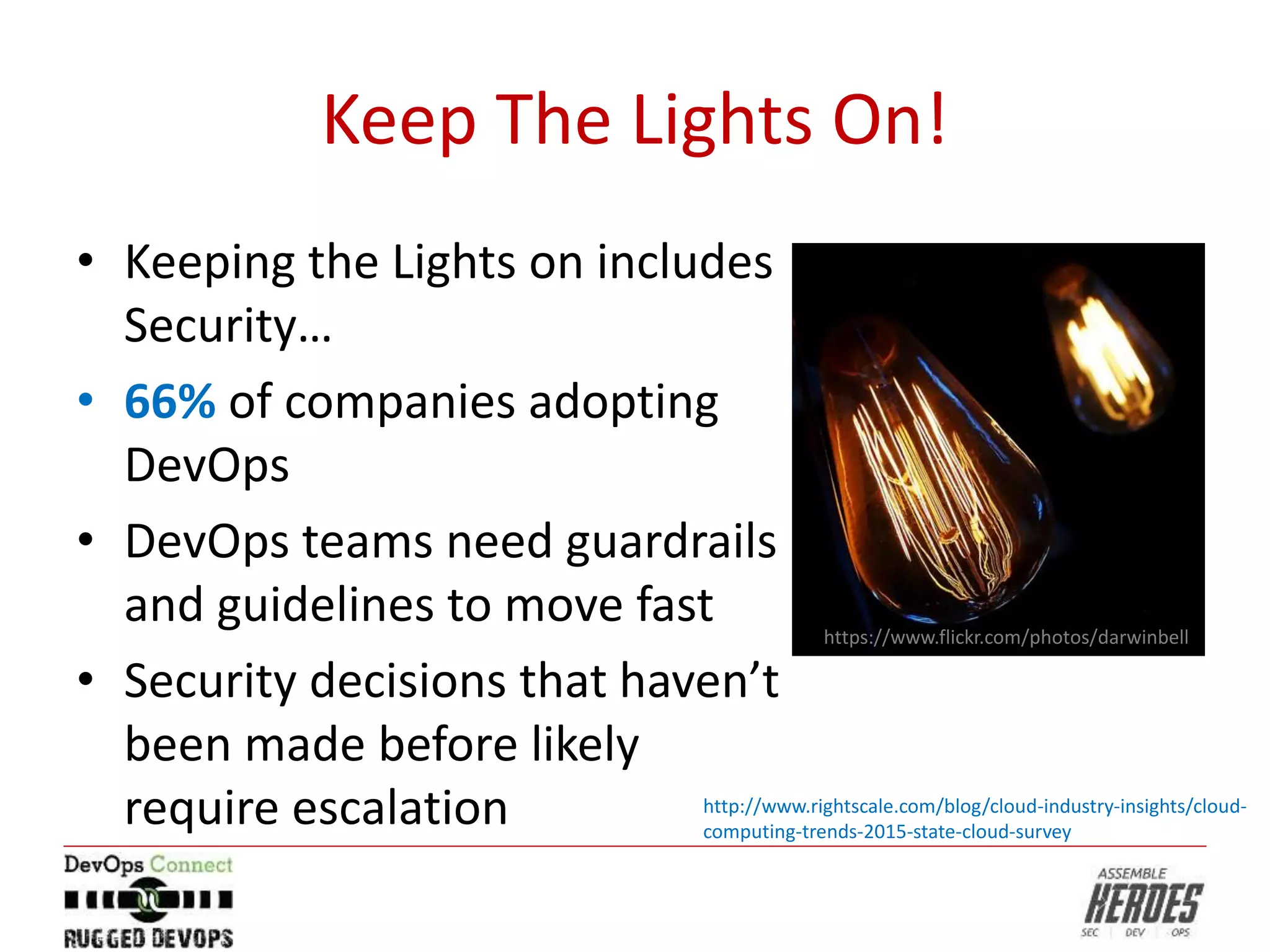 Keep The Lights On!
• Keeping the Lights on includes
Security…
• 66% of companies adopting
DevOps
• DevOps teams need guardrails
and guidelines to move fast
• Security decisions that haven’t
been made before likely
require escalation
https://www.flickr.com/photos/darwinbell
http://www.rightscale.com/blog/cloud-industry-insights/cloud-
computing-trends-2015-state-cloud-survey
 