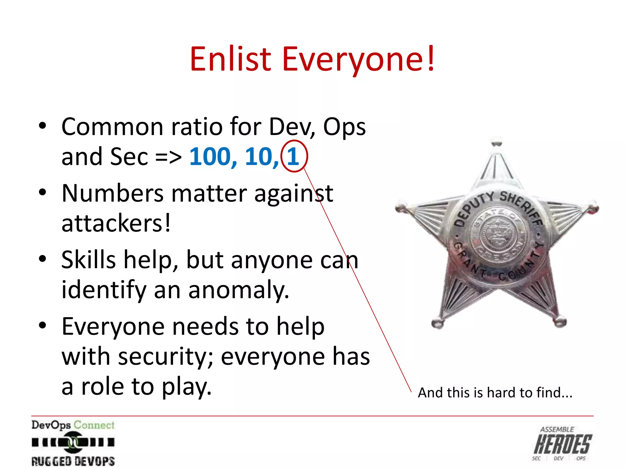 Enlist Everyone!
• Common ratio for Dev, Ops
and Sec => 100, 10, 1
• Numbers matter against
attackers!
• Skills help, but anyone can
identify an anomaly.
• Everyone needs to help
with security; everyone has
a role to play. And this is hard to find...
 