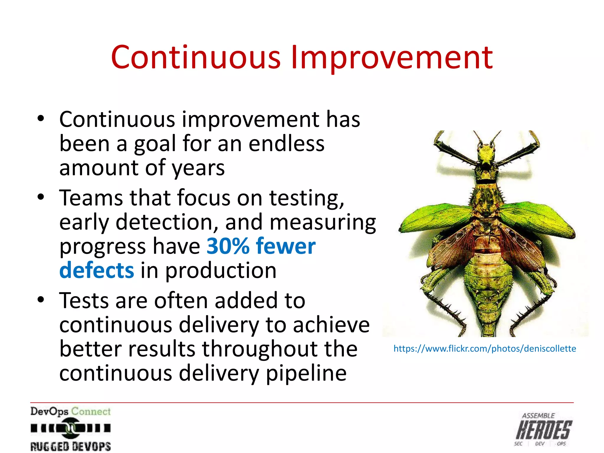 Continuous Improvement
• Continuous improvement has
been a goal for an endless
amount of years
• Teams that focus on testing,
early detection, and measuring
progress have 30% fewer
defects in production
• Tests are often added to
continuous delivery to achieve
better results throughout the
continuous delivery pipeline
https://www.flickr.com/photos/deniscollette
 