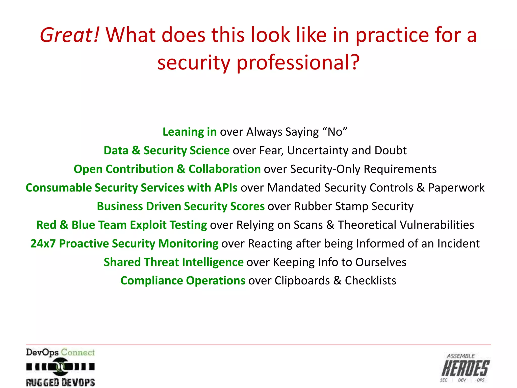 Great! What does this look like in practice for a
security professional?
Leaning in over Always Saying “No”
Data & Security Science over Fear, Uncertainty and Doubt
Open Contribution & Collaboration over Security-Only Requirements
Consumable Security Services with APIs over Mandated Security Controls & Paperwork
Business Driven Security Scores over Rubber Stamp Security
Red & Blue Team Exploit Testing over Relying on Scans & Theoretical Vulnerabilities
24x7 Proactive Security Monitoring over Reacting after being Informed of an Incident
Shared Threat Intelligence over Keeping Info to Ourselves
Compliance Operations over Clipboards & Checklists
 