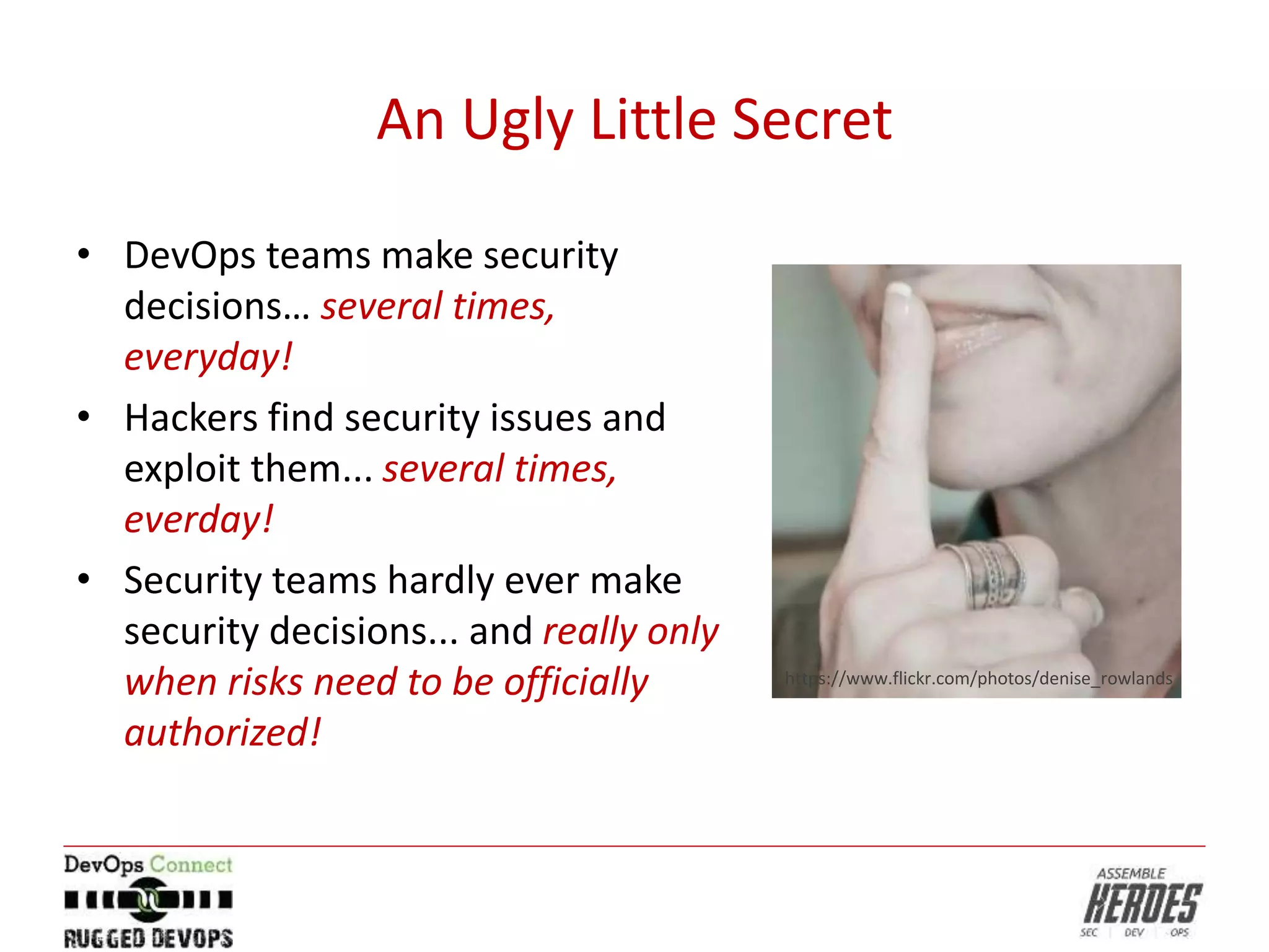 An Ugly Little Secret
• DevOps teams make security
decisions… several times,
everyday!
• Hackers find security issues and
exploit them... several times,
everday!
• Security teams hardly ever make
security decisions... and really only
when risks need to be officially
authorized!
https://www.flickr.com/photos/denise_rowlands
 
