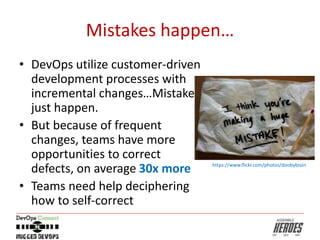 Mistakes happen…
• DevOps utilize customer-driven
development processes with
incremental changes…Mistakes
just happen.
• But because of frequent
changes, teams have more
opportunities to correct
defects, on average 30x more
• Teams need help deciphering
how to self-correct
https://www.flickr.com/photos/doobybrain
 