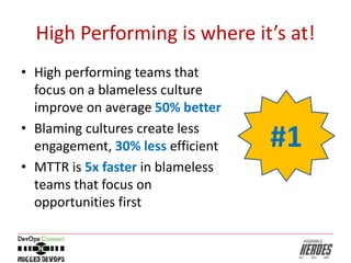 High Performing is where it’s at!
• High performing teams that
focus on a blameless culture
improve on average 50% better
• Blaming cultures create less
engagement, 30% less efficient
• MTTR is 5x faster in blameless
teams that focus on
opportunities first
#1
 