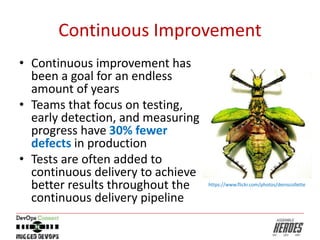 Continuous Improvement
• Continuous improvement has
been a goal for an endless
amount of years
• Teams that focus on testing,
early detection, and measuring
progress have 30% fewer
defects in production
• Tests are often added to
continuous delivery to achieve
better results throughout the
continuous delivery pipeline
https://www.flickr.com/photos/deniscollette
 