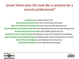 Great! What does this look like in practice for a
security professional?
Leaning in over Always Saying “No”
Data & Security Science over Fear, Uncertainty and Doubt
Open Contribution & Collaboration over Security-Only Requirements
Consumable Security Services with APIs over Mandated Security Controls & Paperwork
Business Driven Security Scores over Rubber Stamp Security
Red & Blue Team Exploit Testing over Relying on Scans & Theoretical Vulnerabilities
24x7 Proactive Security Monitoring over Reacting after being Informed of an Incident
Shared Threat Intelligence over Keeping Info to Ourselves
Compliance Operations over Clipboards & Checklists
 