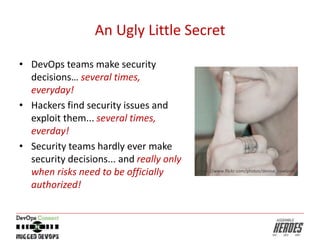 An Ugly Little Secret
• DevOps teams make security
decisions… several times,
everyday!
• Hackers find security issues and
exploit them... several times,
everday!
• Security teams hardly ever make
security decisions... and really only
when risks need to be officially
authorized!
https://www.flickr.com/photos/denise_rowlands
 