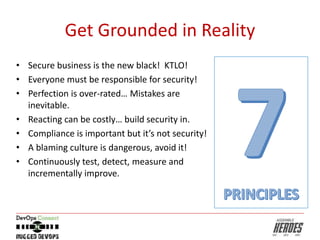 Get Grounded in Reality
• Secure business is the new black! KTLO!
• Everyone must be responsible for security!
• Perfection is over-rated… Mistakes are
inevitable.
• Reacting can be costly… build security in.
• Compliance is important but it’s not security!
• A blaming culture is dangerous, avoid it!
• Continuously test, detect, measure and
incrementally improve.
 