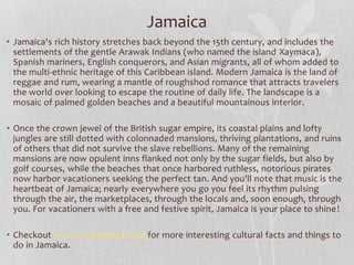 Jamaica 
• Jamaica's rich history stretches back beyond the 15th century, and includes the 
settlements of the gentle Arawak Indians (who named the island Xaymaca), 
Spanish mariners, English conquerors, and Asian migrants, all of whom added to 
the multi-ethnic heritage of this Caribbean island. Modern Jamaica is the land of 
reggae and rum, wearing a mantle of roughshod romance that attracts travelers 
the world over looking to escape the routine of daily life. The landscape is a 
mosaic of palmed golden beaches and a beautiful mountainous interior. 
• Once the crown jewel of the British sugar empire, its coastal plains and lofty 
jungles are still dotted with colonnaded mansions, thriving plantations, and ruins 
of others that did not survive the slave rebellions. Many of the remaining 
mansions are now opulent inns flanked not only by the sugar fields, but also by 
golf courses, while the beaches that once harbored ruthless, notorious pirates 
now harbor vacationers seeking the perfect tan. And you'll note that music is the 
heartbeat of Jamaica; nearly everywhere you go you feel its rhythm pulsing 
through the air, the marketplaces, through the locals and, soon enough, through 
you. For vacationers with a free and festive spirit, Jamaica is your place to shine! 
• Checkout www.visitjamaica.com for more interesting cultural facts and things to 
do in Jamaica. 
 