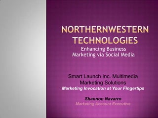 Enhancing Business
     Marketing via Social Media



   Smart Launch Inc. Multimedia
       Marketing Solutions
Marketing Invocation at Your Fingertips

          Shannon Navarro
      Marketing Account Executive
 