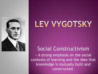 Lev Vygotsky Social Constructivism ~ A strong emphasis on the social contexts of learning and the idea that knowledge is mutually built and constructed. 