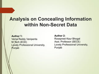 Analysis on Concealing Information
within Non-Secret Data
Author 2:
Rosepreet Kaur Bhogal
Asst. Professor (SECE)
Lovely Professional University,
Punjab
Author 1:
Vema Reddy Vanipenta
M.Tech (ECE)
Lovely Professional University,
Punjab
 