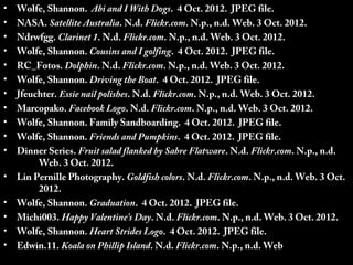 •   Wolfe, Shannon. Abi and I With Dogs. 4 Oct. 2012. JPEG file.
•   NASA. Satellite Australia. N.d. Flickr.com. N.p., n.d. Web. 3 Oct. 2012.
•   Ndrwfgg. Clarinet 1. N.d. Flickr.com. N.p., n.d. Web. 3 Oct. 2012.
•   Wolfe, Shannon. Cousins and I golfing. 4 Oct. 2012. JPEG file.
•   RC_Fotos. Dolphin. N.d. Flickr.com. N.p., n.d. Web. 3 Oct. 2012.
•   Wolfe, Shannon. Driving the Boat. 4 Oct. 2012. JPEG file.
•   Jfeuchter. Essie nail polishes. N.d. Flickr.com. N.p., n.d. Web. 3 Oct. 2012.
•   Marcopako. Facebook Logo. N.d. Flickr.com. N.p., n.d. Web. 3 Oct. 2012.
•   Wolfe, Shannon. Family Sandboarding. 4 Oct. 2012. JPEG file.
•   Wolfe, Shannon. Friends and Pumpkins. 4 Oct. 2012. JPEG file.
•   Dinner Series. Fruit salad flanked by Sabre Flatware. N.d. Flickr.com. N.p., n.d.
         Web. 3 Oct. 2012.
•   Lin Pernille Photography. Goldfish colors. N.d. Flickr.com. N.p., n.d. Web. 3 Oct.
         2012.
•   Wolfe, Shannon. Graduation. 4 Oct. 2012. JPEG file.
•   Michi003. Happy Valentine’s Day. N.d. Flickr.com. N.p., n.d. Web. 3 Oct. 2012.
•   Wolfe, Shannon. Heart Strides Logo. 4 Oct. 2012. JPEG file.
•   Edwin.11. Koala on Phillip Island. N.d. Flickr.com. N.p., n.d. Web. 3 Oct. 2012.
 