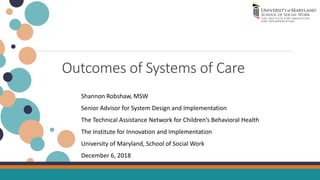 Outcomes of Systems of Care
Shannon Robshaw, MSW
Senior Advisor for System Design and Implementation
The Technical Assistance Network for Children’s Behavioral Health
The Institute for Innovation and Implementation
University of Maryland, School of Social Work
December 6, 2018
 