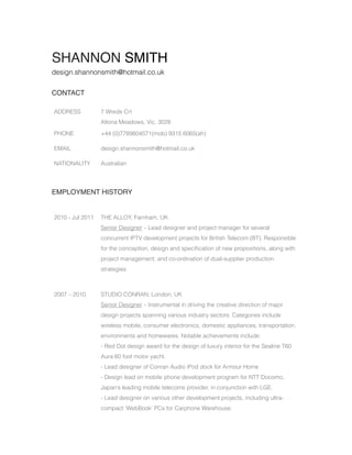 SHANNON SMITH
design.shannonsmith@hotmail.co.uk


CONTACT

ADDRESS           7 Wrede Crt
                  Altona Meadows, Vic, 3028

PHONE             +44 (0)7789804571(mob) 9315 6065(ah)

EMAIL             design.shannonsmith@hotmail.co.uk

NATIONALITY       Australian




EMPLOYMENT HISTORY


2010 - Jul 2011   THE ALLOY, Farnham, UK
                  Senior Designer – Lead designer and project manager for several
                  concurrent IPTV development projects for British Telecom (BT). Responsible
                  for the conception, design and speciﬁcation of new propositions, along with
                  project management, and co-ordination of dual-supplier production
                  strategies.



2007 – 2010       STUDIO CONRAN, London, UK
                  Senior Designer – Instrumental in driving the creative direction of major
                  design projects spanning various industry sectors. Categories include
                  wireless mobile, consumer electronics, domestic appliances, transportation,
                  environments and homewares. Notable achievements include:
                  - Red Dot design award for the design of luxury interior for the Sealine T60
                  Aura 60 foot motor yacht.
                  - Lead designer of Conran Audio iPod dock for Armour Home
                  - Design lead on mobile phone development program for NTT Docomo,
                  Japan’s leading mobile telecoms provider, in conjunction with LGE.
                  - Lead designer on various other development projects, including ultra-
                  compact ‘WebBook’ PCs for Carphone Warehouse.
 