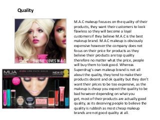 Quality
M.A.C makeup focuses on the quality of their
products, they want their customers to look
flawless so they will become a loyal
customers if they believe M.A.C is the best
makeup brand. M.A.C makeup is obviously
expensive however the company does not
focus on their price for products as they
believe their products are top quality
therefore no matter what the price, people
will buy them to look good. Whereas
Superdrug's own makeup brand is not all
about the quality, they tend to make their
products decent and ok quality but they don’t
want their prices to be too expensive, as the
makeup is cheap you expect the quality to be
bad however depending on what you
get, most of their products are actually good
quality, as its deceiving people to believe the
quality is rubbish as most cheap makeup
brands are not good quality at all.

 