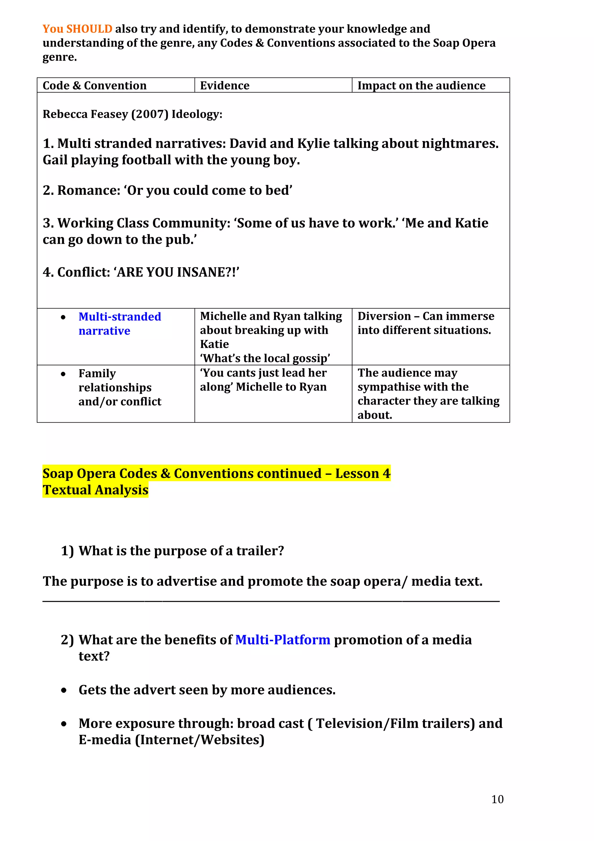 You SHOULD also try and identify, to demonstrate your knowledge and
understanding of the genre, any Codes & Conventions associated to the Soap Opera
genre.
Code & Convention

Evidence

Impact on the audience

Rebecca Feasey (2007) Ideology:

1. Multi stranded narratives: David and Kylie talking about nightmares.
Gail playing football with the young boy.
2. Romance: ‘Or you could come to bed’
3. Working Class Community: ‘Some of us have to work.’ ‘Me and Katie
can go down to the pub.’
4. Conflict: ‘ARE YOU INSANE?!’
Multi-stranded
narrative
Family
relationships
and/or conflict

Michelle and Ryan talking
about breaking up with
Katie
‘What’s the local gossip’
‘You cants just lead her
along’ Michelle to Ryan

Diversion – Can immerse
into different situations.
The audience may
sympathise with the
character they are talking
about.

Soap Opera Codes & Conventions continued – Lesson 4
Textual Analysis

1) What is the purpose of a trailer?
The purpose is to advertise and promote the soap opera/ media text.
_______________________________________________________________________________________________________

2) What are the benefits of Multi-Platform promotion of a media
text?
Gets the advert seen by more audiences.
More exposure through: broad cast ( Television/Film trailers) and
E-media (Internet/Websites)

10

 